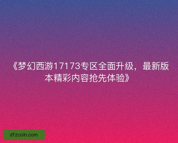 《梦幻西游17173专区全面升级，最新版本精彩内容抢先体验》