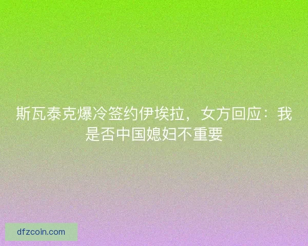斯瓦泰克爆冷签约伊埃拉，女方回应：我是否中国媳妇不重要