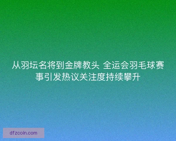 从羽坛名将到金牌教头 全运会羽毛球赛事引发热议关注度持续攀升