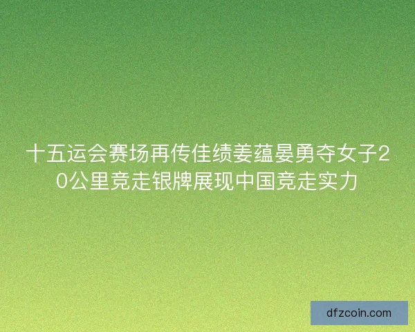 十五运会赛场再传佳绩姜蕴晏勇夺女子20公里竞走银牌展现中国竞走实力