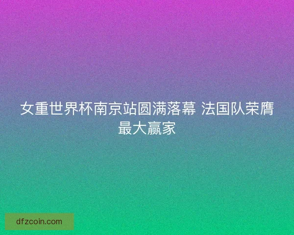 女重世界杯南京站圆满落幕 法国队荣膺最大赢家