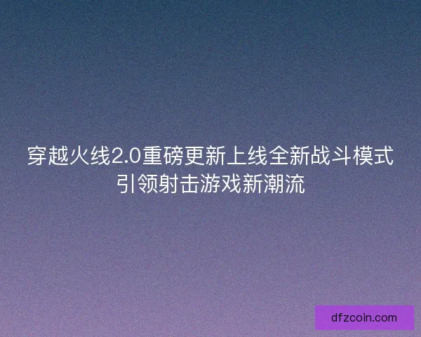 穿越火线2.0重磅更新上线全新战斗模式引领射击游戏新潮流
