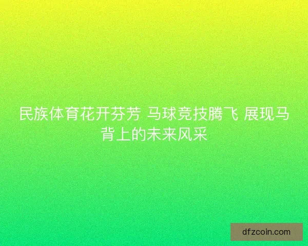 民族体育花开芬芳 马球竞技腾飞 展现马背上的未来风采