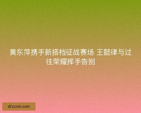 黄东萍携手新搭档征战赛场 王懿律与过往荣耀挥手告别